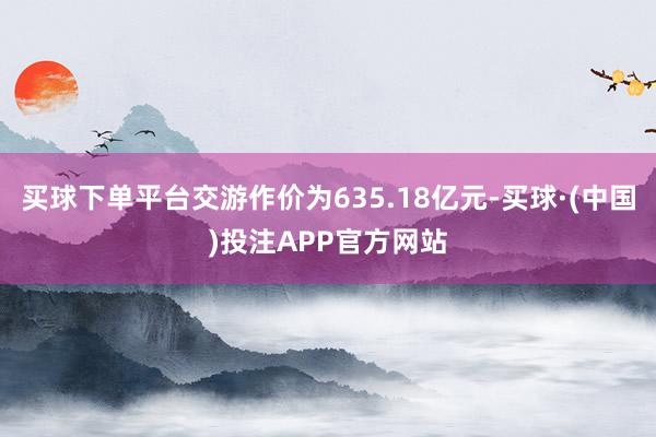 买球下单平台交游作价为635.18亿元-买球·(中国)投注APP官方网站