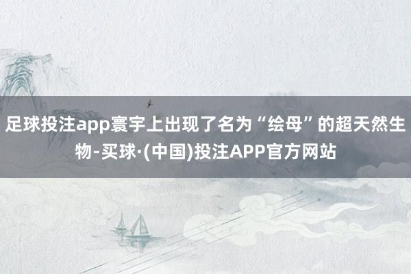 足球投注app寰宇上出现了名为“绘母”的超天然生物-买球·(中国)投注APP官方网站