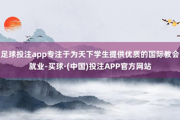 足球投注app专注于为天下学生提供优质的国际教会就业-买球·(中国)投注APP官方网站