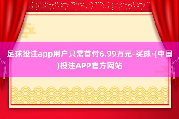 足球投注app用户只需首付6.99万元-买球·(中国)投注APP官方网站