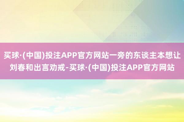 买球·(中国)投注APP官方网站一旁的东谈主本想让刘春和出言劝戒-买球·(中国)投注APP官方网站