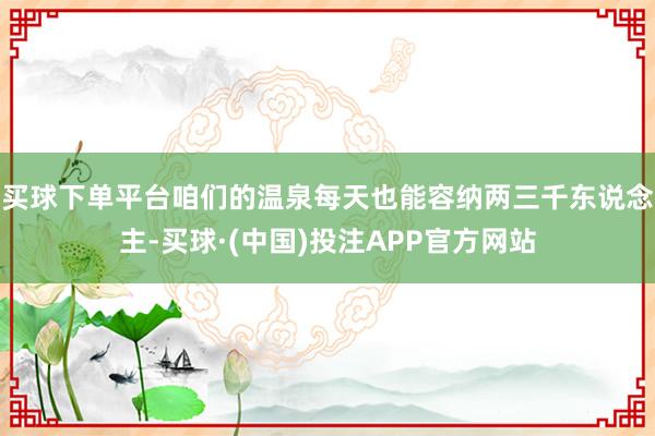 买球下单平台咱们的温泉每天也能容纳两三千东说念主-买球·(中国)投注APP官方网站