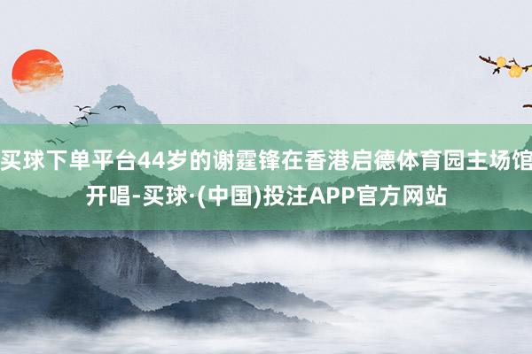 买球下单平台44岁的谢霆锋在香港启德体育园主场馆开唱-买球·(中国)投注APP官方网站