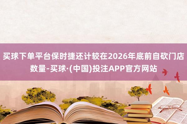 买球下单平台保时捷还计较在2026年底前自砍门店数量-买球·(中国)投注APP官方网站