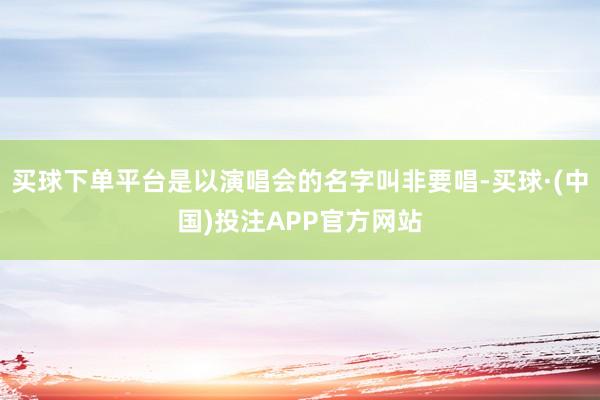 买球下单平台是以演唱会的名字叫非要唱-买球·(中国)投注APP官方网站