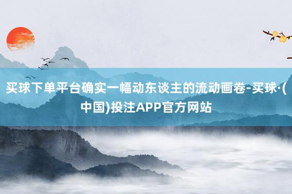 买球下单平台确实一幅动东谈主的流动画卷-买球·(中国)投注APP官方网站