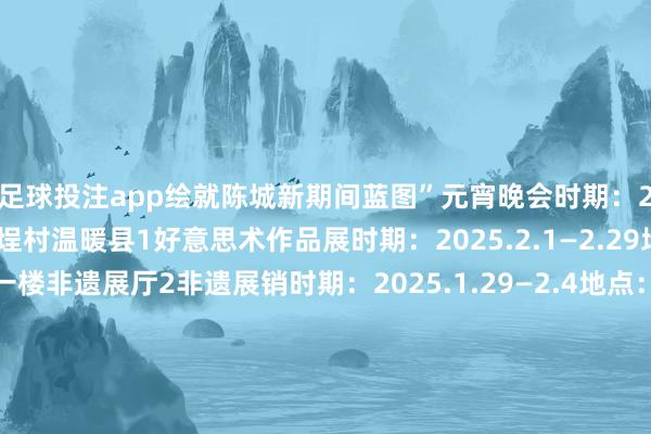 足球投注app绘就陈城新期间蓝图”元宵晚会时期：2025.2.10地点：白埕村温暖县1好意思术作品展时期：2025.2.1—2.29地点：温暖县文化馆一楼非遗展厅2非遗展销时期：2025.1.29—2.4地点：温暖县小溪镇南山古城内3《非遗里的温暖》时期：2025.1.31地点：温暖县小溪镇南山古城4客家长桌宴时期：2025.2.2地点：温暖县大溪镇5文化科技三下乡时期：2025.2.2地点：温暖