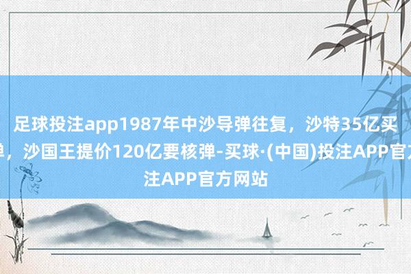足球投注app1987年中沙导弹往复，沙特35亿买到导弹，沙国王提价120亿要核弹-买球·(中国)投注APP官方网站