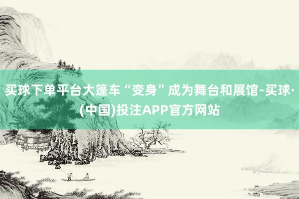 买球下单平台大篷车“变身”成为舞台和展馆-买球·(中国)投注APP官方网站