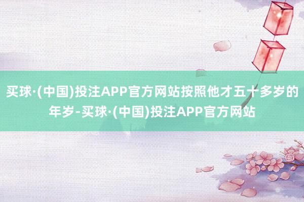 买球·(中国)投注APP官方网站按照他才五十多岁的年岁-买球·(中国)投注APP官方网站