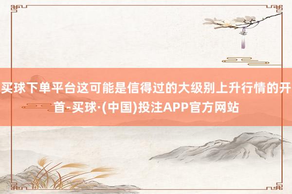 买球下单平台这可能是信得过的大级别上升行情的开首-买球·(中国)投注APP官方网站