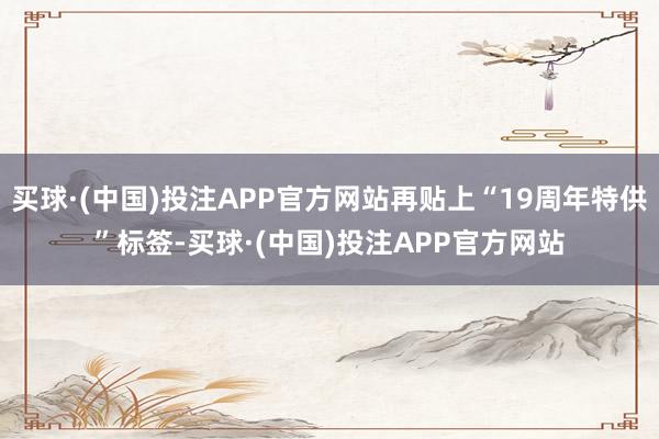 买球·(中国)投注APP官方网站再贴上“19周年特供”标签-买球·(中国)投注APP官方网站