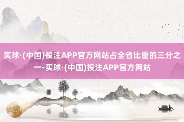 买球·(中国)投注APP官方网站占全省比重的三分之一-买球·(中国)投注APP官方网站