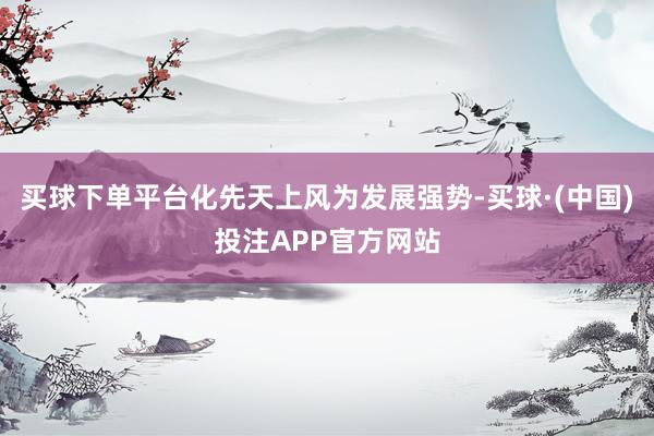 买球下单平台化先天上风为发展强势-买球·(中国)投注APP官方网站