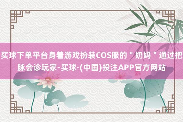 买球下单平台身着游戏扮装COS服的＂奶妈＂通过把脉会诊玩家-买球·(中国)投注APP官方网站