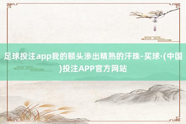 足球投注app我的额头渗出精熟的汗珠-买球·(中国)投注APP官方网站