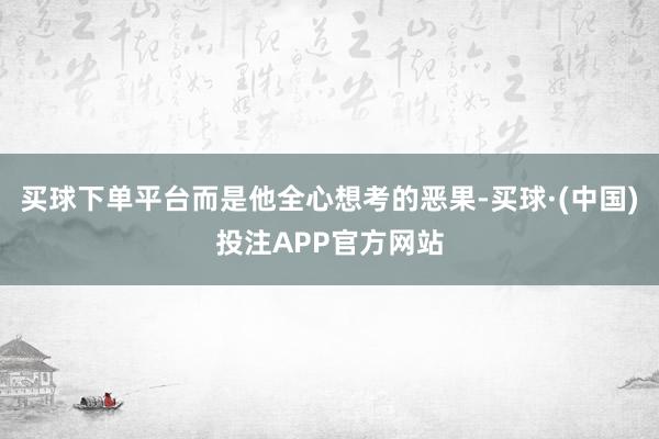 买球下单平台而是他全心想考的恶果-买球·(中国)投注APP官方网站
