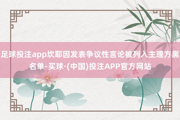 足球投注app坎耶因发表争议性言论被列入主理方黑名单-买球·(中国)投注APP官方网站