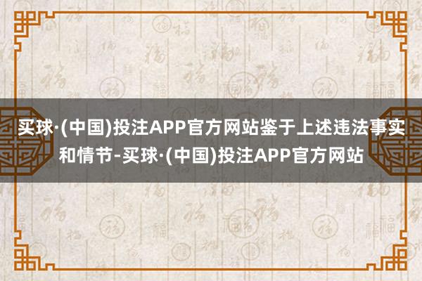 买球·(中国)投注APP官方网站　　鉴于上述违法事实和情节-买球·(中国)投注APP官方网站