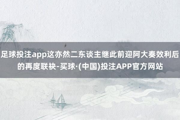 足球投注app这亦然二东谈主继此前迎阿大奏效利后的再度联袂-买球·(中国)投注APP官方网站