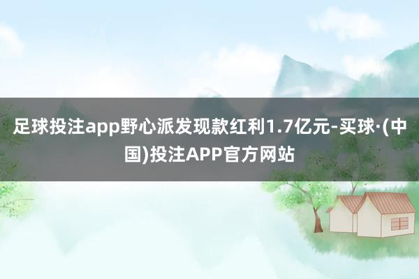 足球投注app野心派发现款红利1.7亿元-买球·(中国)投注APP官方网站