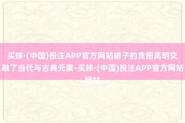 买球·(中国)投注APP官方网站裙子的贪图高明交融了当代与古典元素-买球·(中国)投注APP官方网站