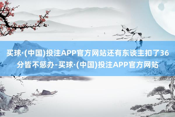 买球·(中国)投注APP官方网站还有东谈主扣了36分皆不惩办-买球·(中国)投注APP官方网站