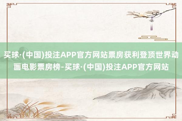 买球·(中国)投注APP官方网站票房获利登顶世界动画电影票房榜-买球·(中国)投注APP官方网站