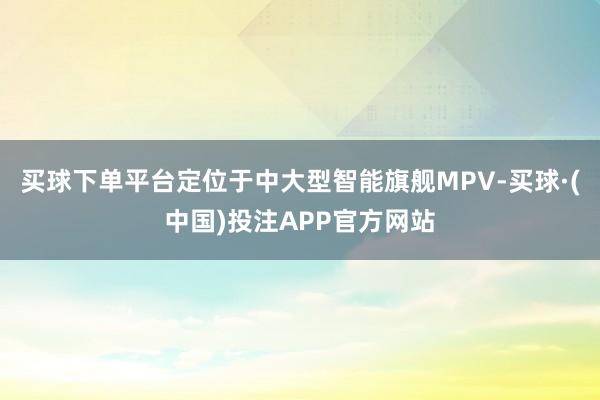 买球下单平台定位于中大型智能旗舰MPV-买球·(中国)投注APP官方网站