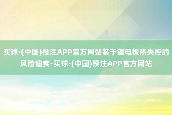 买球·(中国)投注APP官方网站鉴于锂电板热失控的风险痼疾-买球·(中国)投注APP官方网站