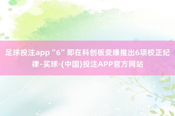 足球投注app　　“6”即在科创板变嫌推出6项校正纪律-买球·(中国)投注APP官方网站