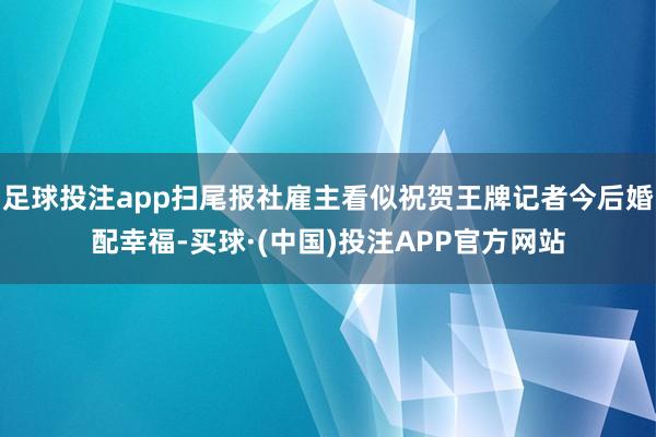 足球投注app扫尾报社雇主看似祝贺王牌记者今后婚配幸福-买球·(中国)投注APP官方网站