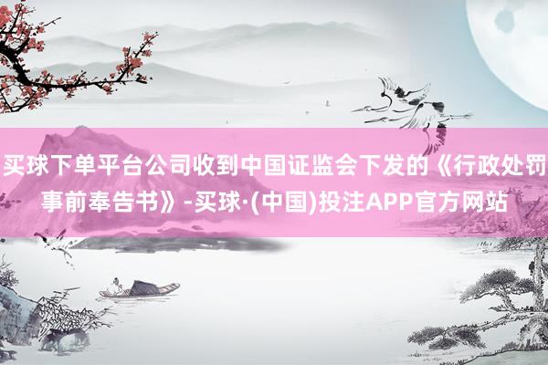 买球下单平台公司收到中国证监会下发的《行政处罚事前奉告书》-买球·(中国)投注APP官方网站