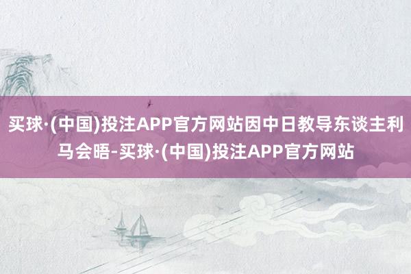 买球·(中国)投注APP官方网站因中日教导东谈主利马会晤-买球·(中国)投注APP官方网站