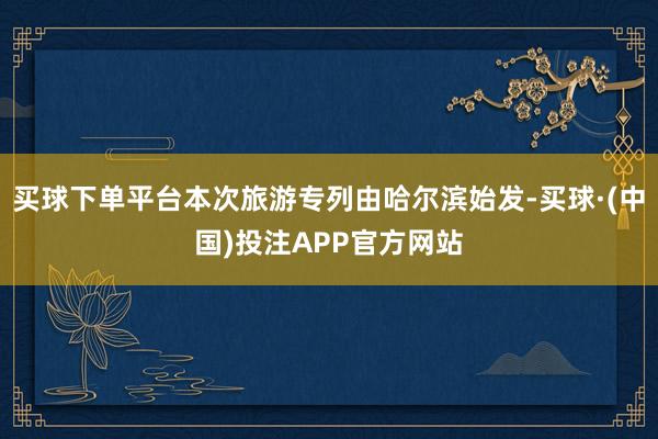 买球下单平台本次旅游专列由哈尔滨始发-买球·(中国)投注APP官方网站