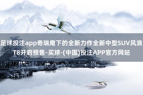 足球投注app奇瑞麾下的全新力作全新中型SUV风浪T8开启预售-买球·(中国)投注APP官方网站