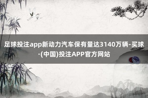 足球投注app新动力汽车保有量达3140万辆-买球·(中国)投注APP官方网站