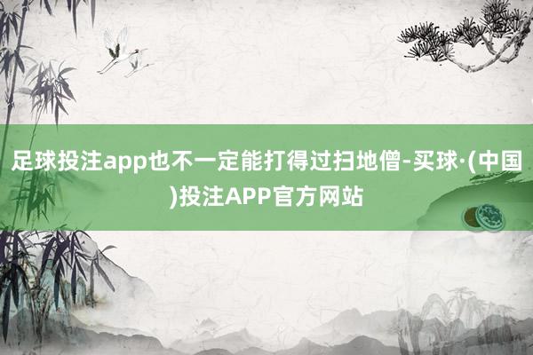 足球投注app也不一定能打得过扫地僧-买球·(中国)投注APP官方网站