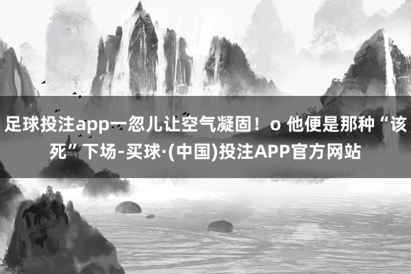 足球投注app一忽儿让空气凝固！o 他便是那种“该死”下场-买球·(中国)投注APP官方网站