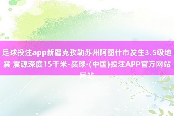 足球投注app新疆克孜勒苏州阿图什市发生3.5级地震 震源深度15千米-买球·(中国)投注APP官方网站