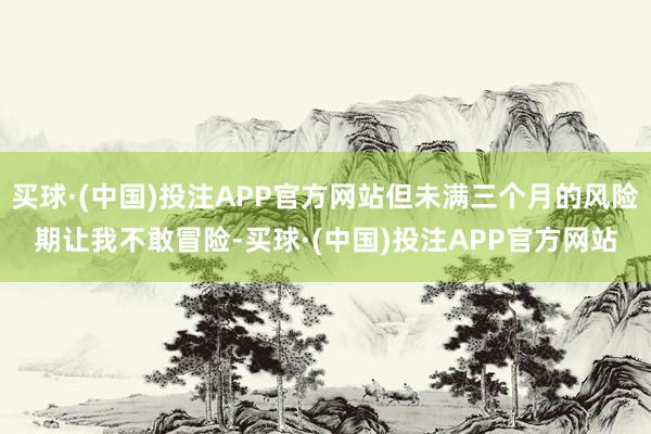 买球·(中国)投注APP官方网站但未满三个月的风险期让我不敢冒险-买球·(中国)投注APP官方网站