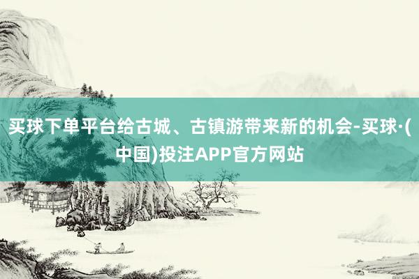 买球下单平台给古城、古镇游带来新的机会-买球·(中国)投注APP官方网站