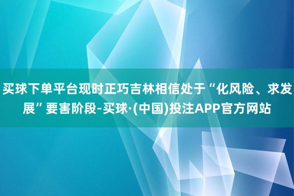 买球下单平台现时正巧吉林相信处于“化风险、求发展”要害阶段-买球·(中国)投注APP官方网站