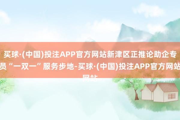 买球·(中国)投注APP官方网站新津区正推论助企专员“一双一”服务步地-买球·(中国)投注APP官方网站