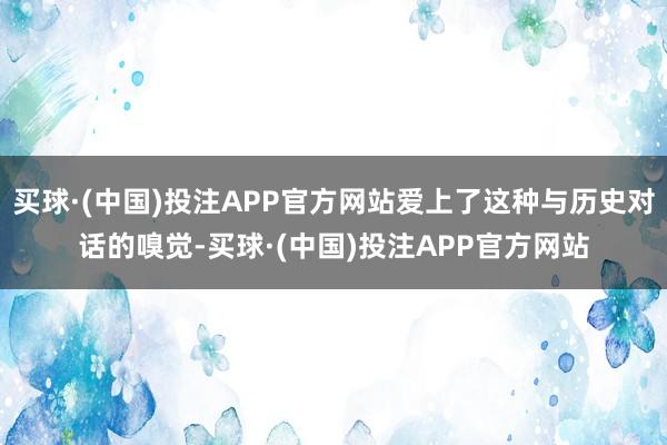 买球·(中国)投注APP官方网站爱上了这种与历史对话的嗅觉-买球·(中国)投注APP官方网站