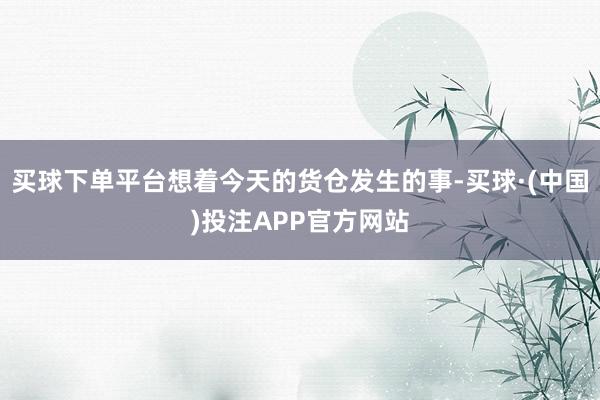 买球下单平台想着今天的货仓发生的事-买球·(中国)投注APP官方网站