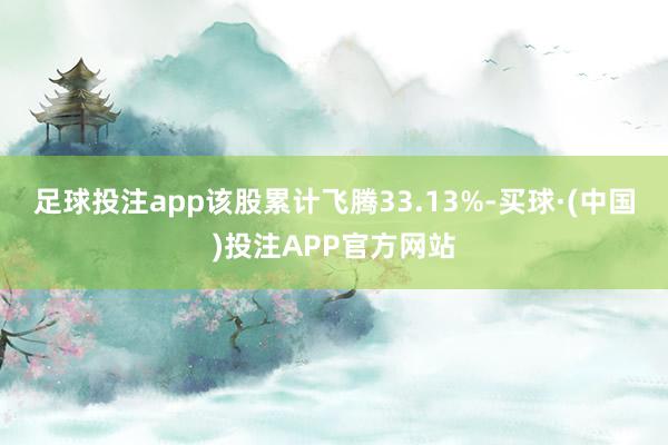 足球投注app该股累计飞腾33.13%-买球·(中国)投注APP官方网站