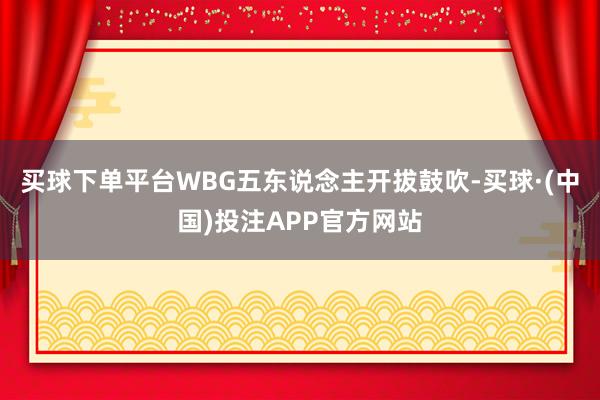 买球下单平台WBG五东说念主开拔鼓吹-买球·(中国)投注APP官方网站