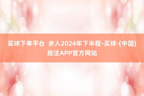 买球下单平台  步入2024年下半程-买球·(中国)投注APP官方网站