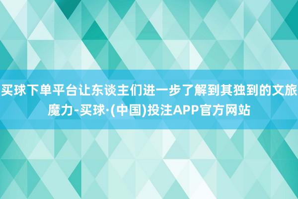 买球下单平台让东谈主们进一步了解到其独到的文旅魔力-买球·(中国)投注APP官方网站